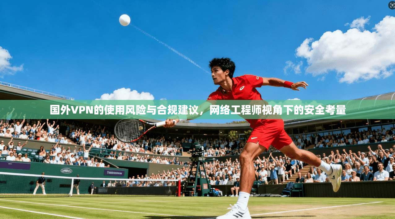 国外VPN的使用风险与合规建议，网络工程师视角下的安全考量