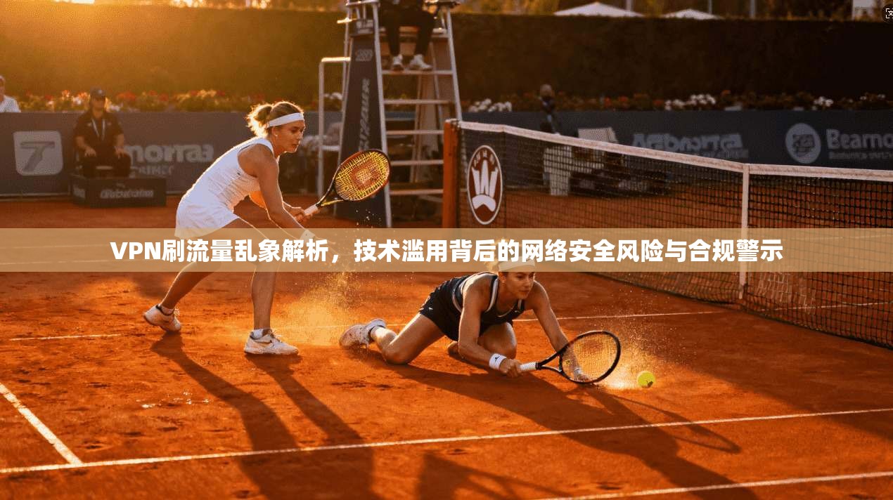VPN刷流量乱象解析，技术滥用背后的网络安全风险与合规警示