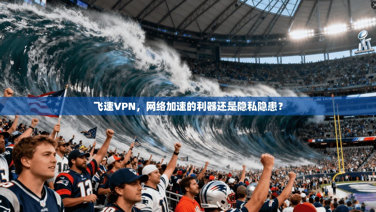 飞速VPN，网络加速的利器还是隐私隐患？