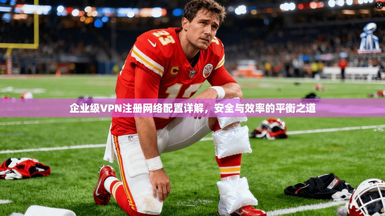 企业级VPN注册网络配置详解，安全与效率的平衡之道