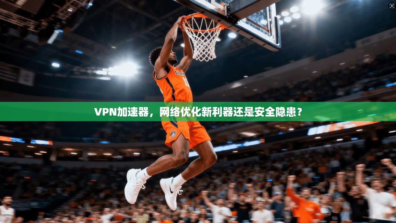 VPN加速器，网络优化新利器还是安全隐患？