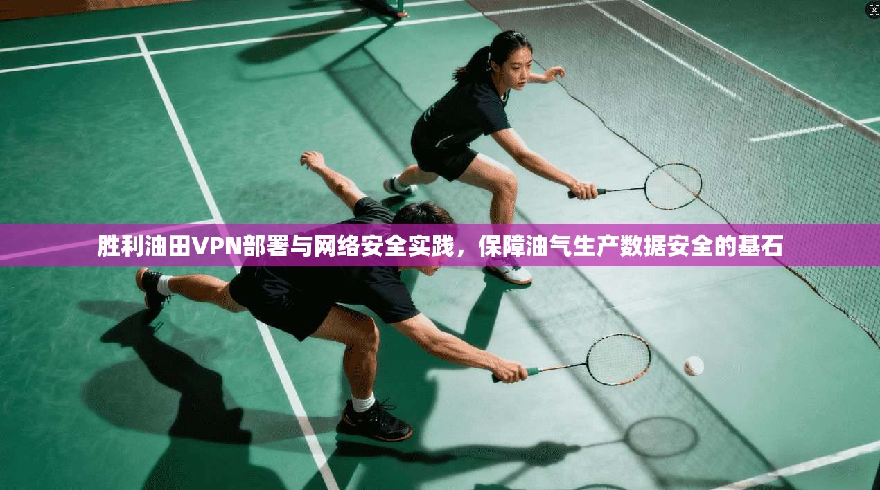 胜利油田VPN部署与网络安全实践,保障油气生产数据安全的基石