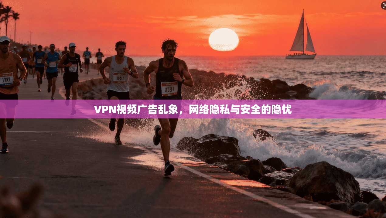 VPN视频广告乱象,网络隐私与安全的隐忧