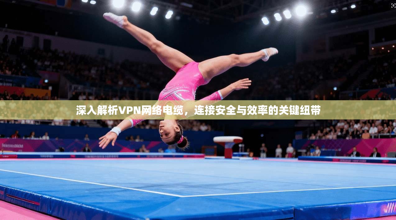 深入解析VPN网络电缆,连接安全与效率的关键纽带