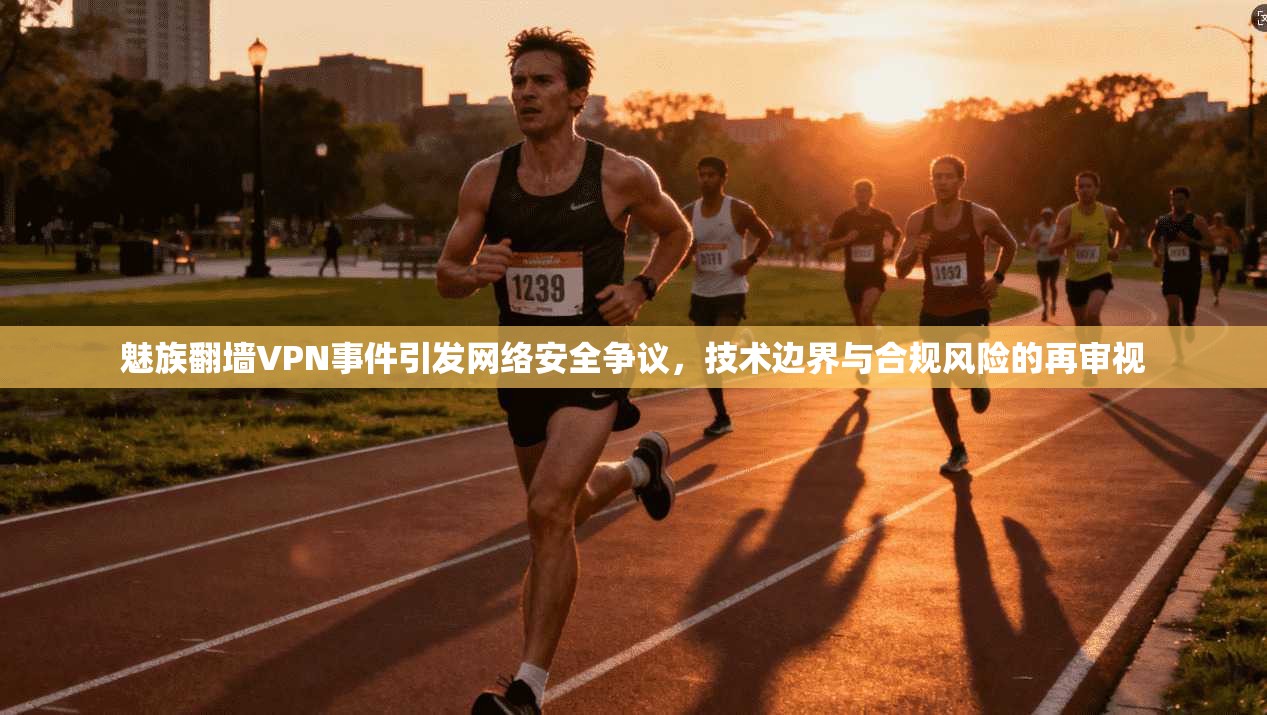 魅族翻墙VPN事件引发网络安全争议，技术边界与合规风险的再审视