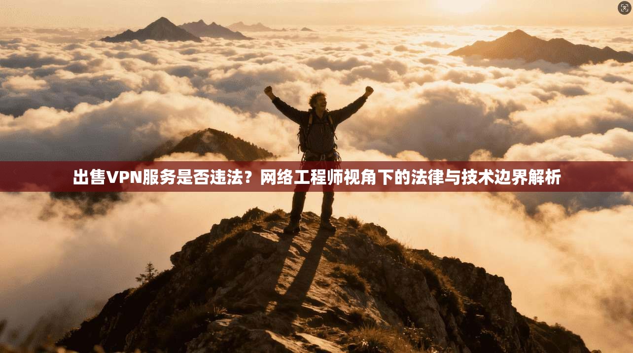 出售VPN服务是否违法？网络工程师视角下的法律与技术边界解析