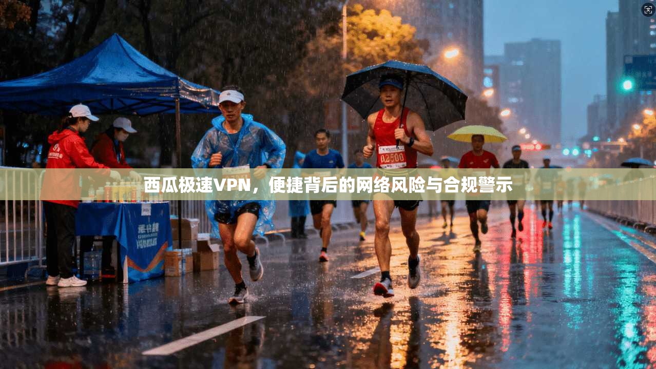 西瓜极速VPN，便捷背后的网络风险与合规警示