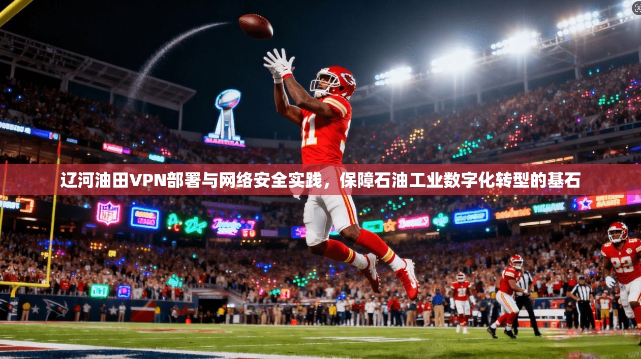 辽河油田VPN部署与网络安全实践，保障石油工业数字化转型的基石