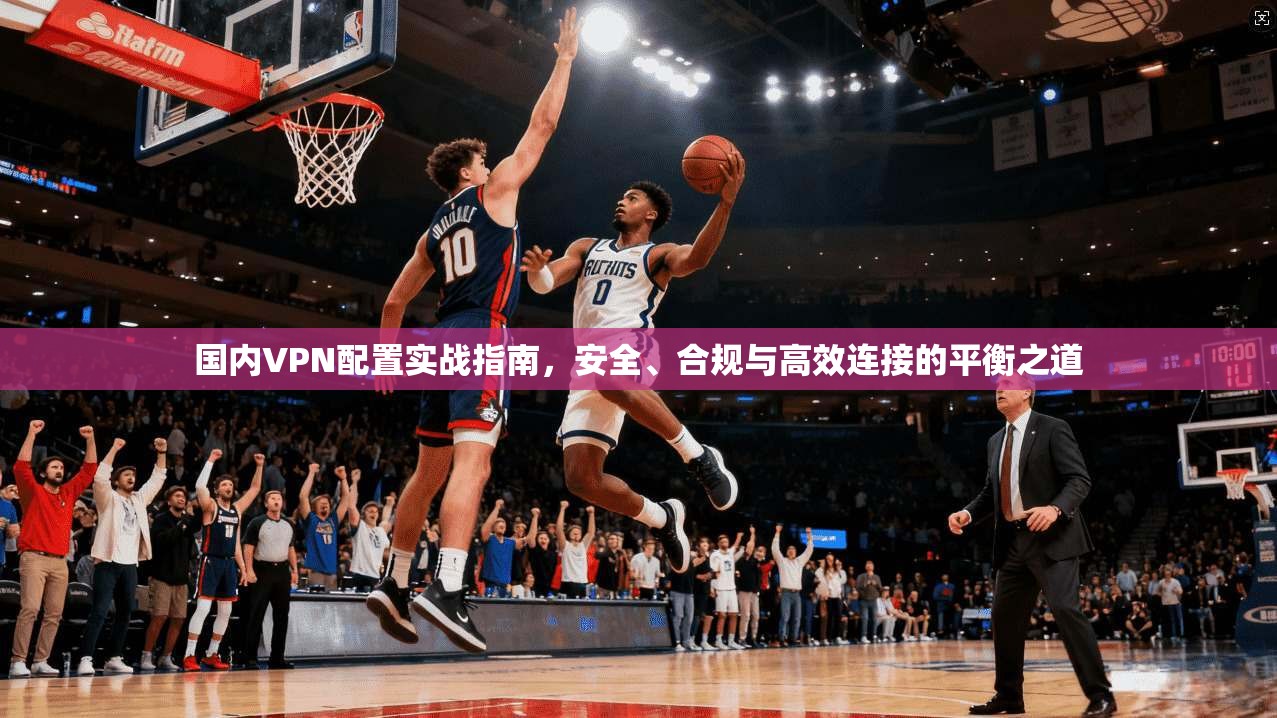 国内VPN配置实战指南,安全、合规与高效连接的平衡之道
