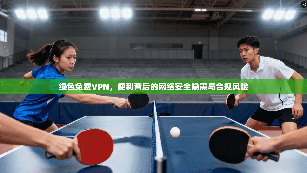 绿色免费VPN,便利背后的网络安全隐患与合规风险