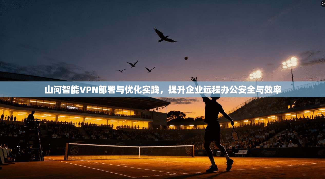 山河智能VPN部署与优化实践，提升企业远程办公安全与效率