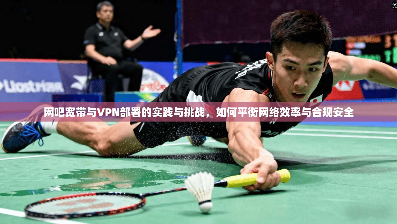 网吧宽带与VPN部署的实践与挑战,如何平衡网络效率与合规安全