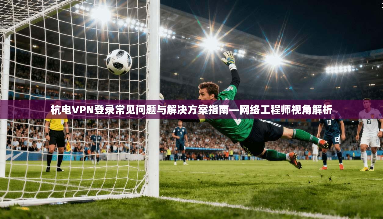 杭电VPN登录常见问题与解决方案指南—网络工程师视角解析