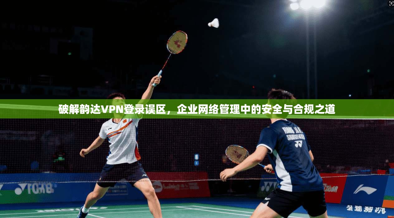 破解韵达VPN登录误区，企业网络管理中的安全与合规之道