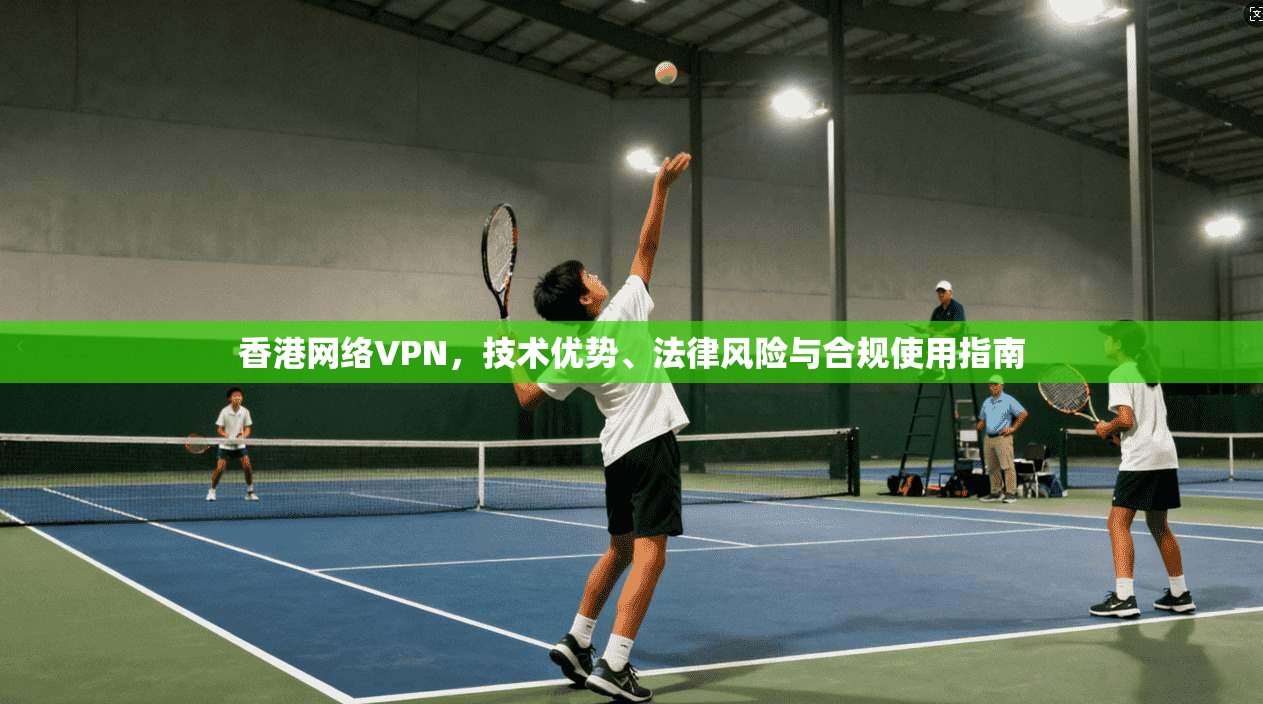 香港网络VPN，技术优势、法律风险与合规使用指南