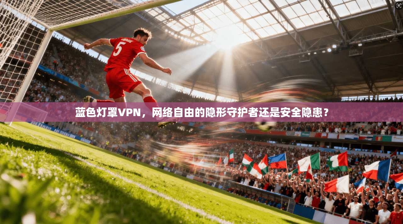 蓝色灯罩VPN，网络自由的隐形守护者还是安全隐患？