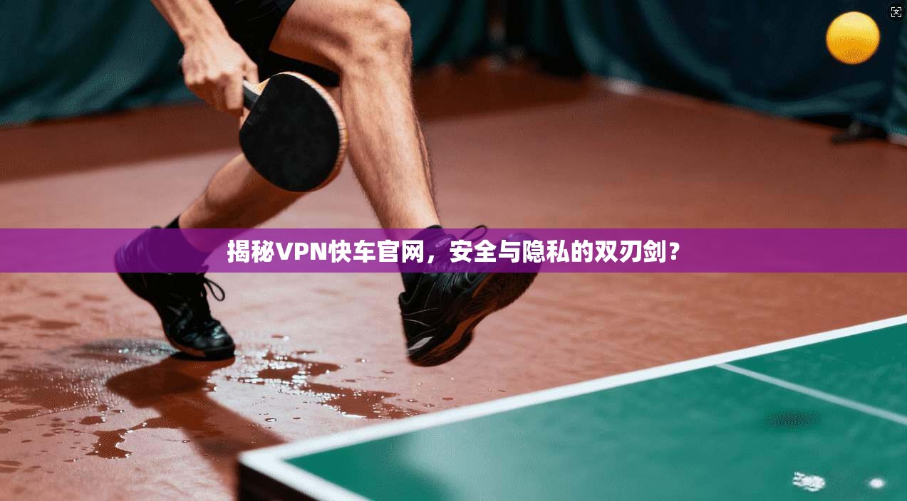 揭秘VPN快车官网，安全与隐私的双刃剑？