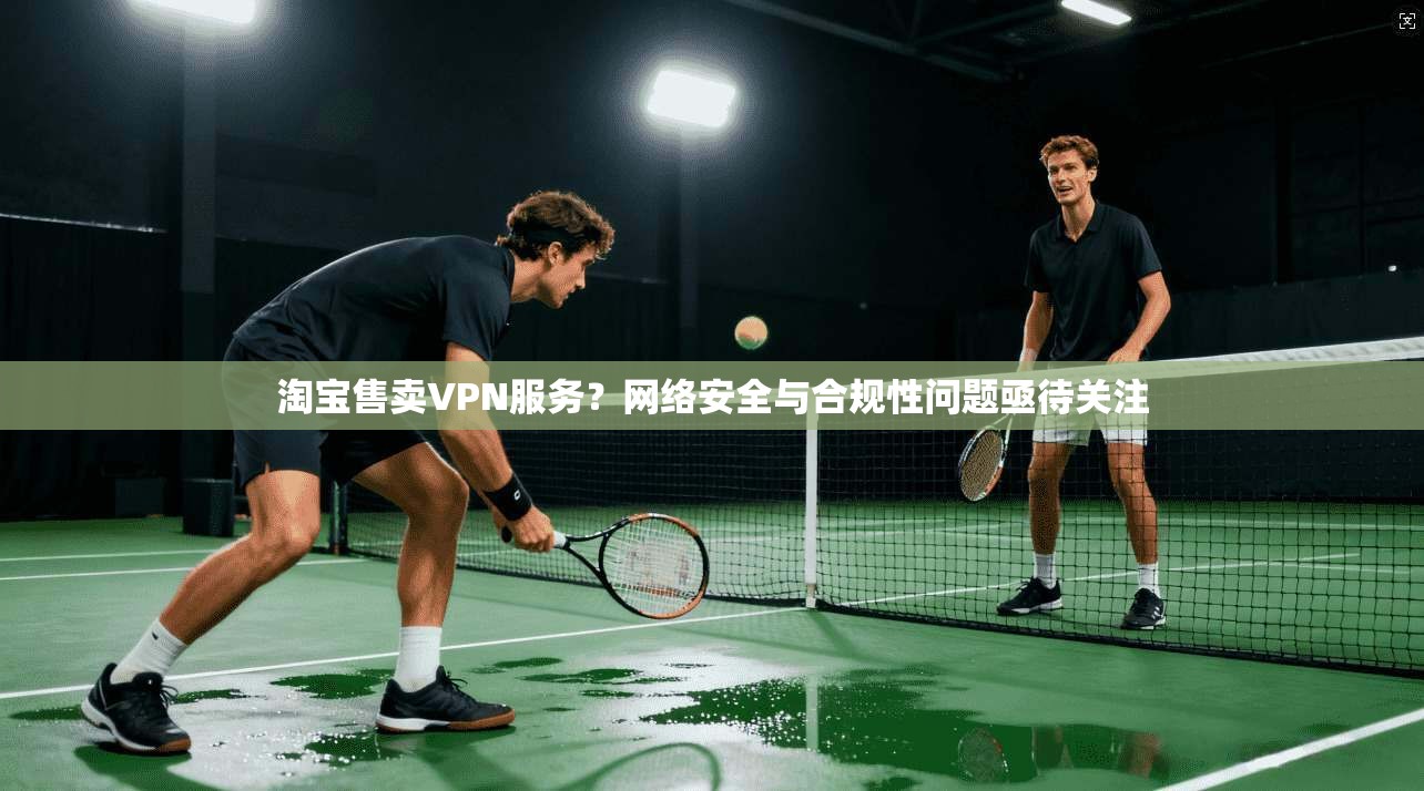 淘宝售卖VPN服务？网络安全与合规性问题亟待关注