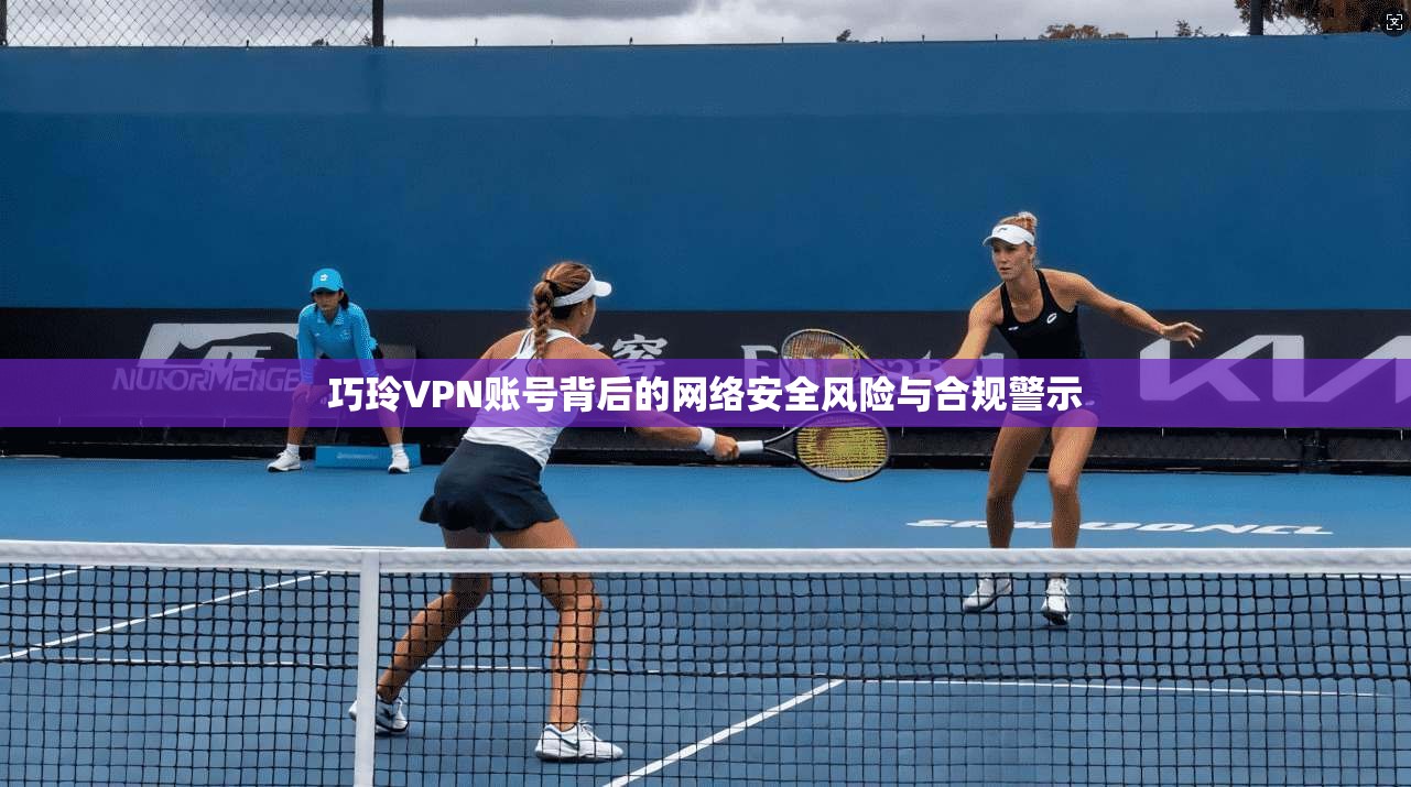 巧玲VPN账号背后的网络安全风险与合规警示