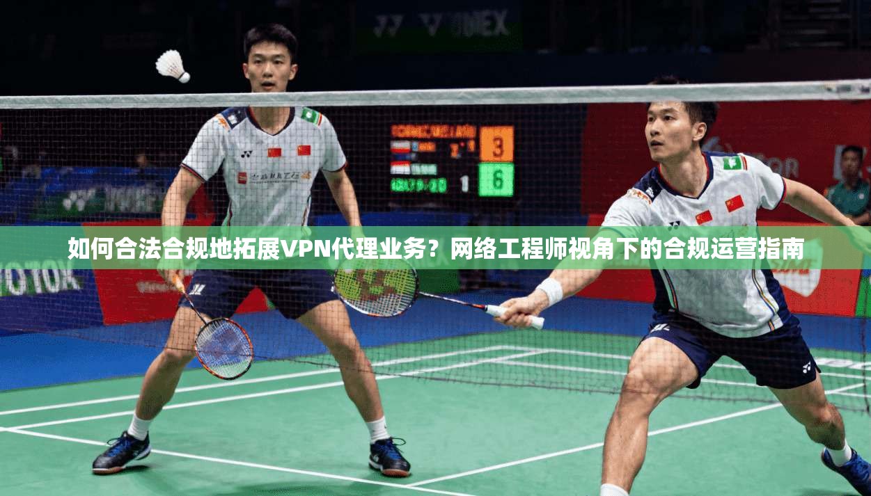 如何合法合规地拓展VPN代理业务？网络工程师视角下的合规运营指南