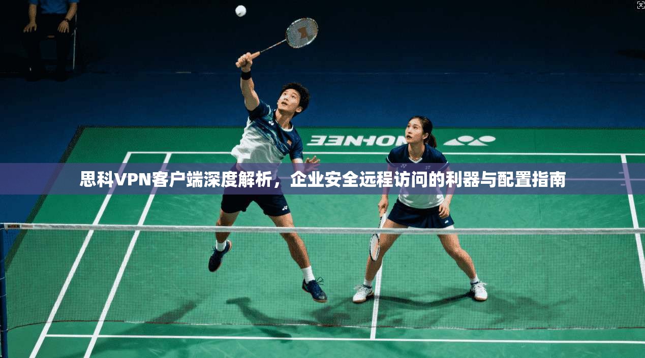 思科VPN客户端深度解析，企业安全远程访问的利器与配置指南