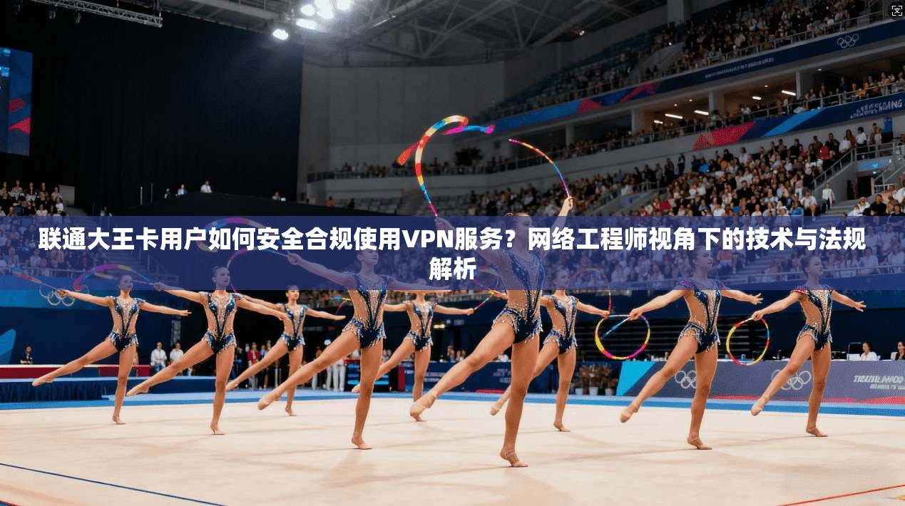 联通大王卡用户如何安全合规使用VPN服务？网络工程师视角下的技术与法规解析