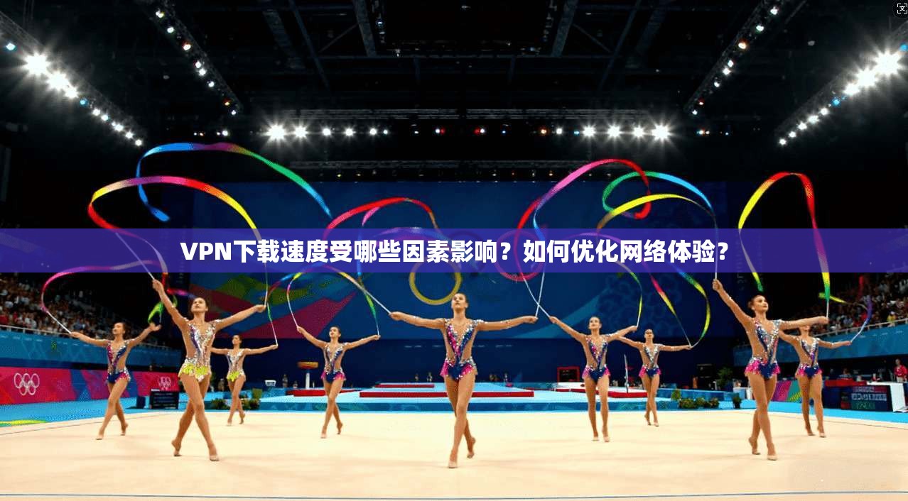 VPN下载速度受哪些因素影响?如何优化网络体验?