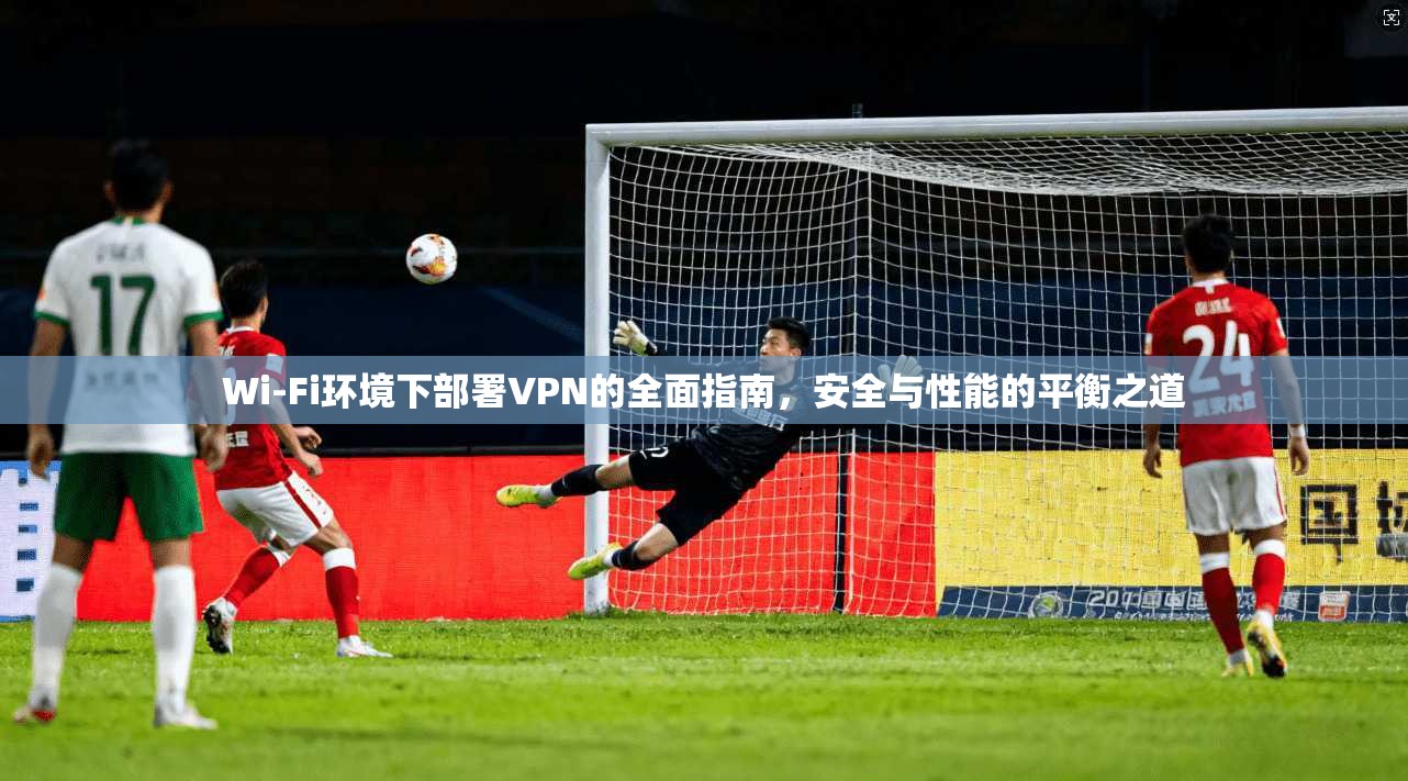 Wi-Fi环境下部署VPN的全面指南,安全与性能的平衡之道