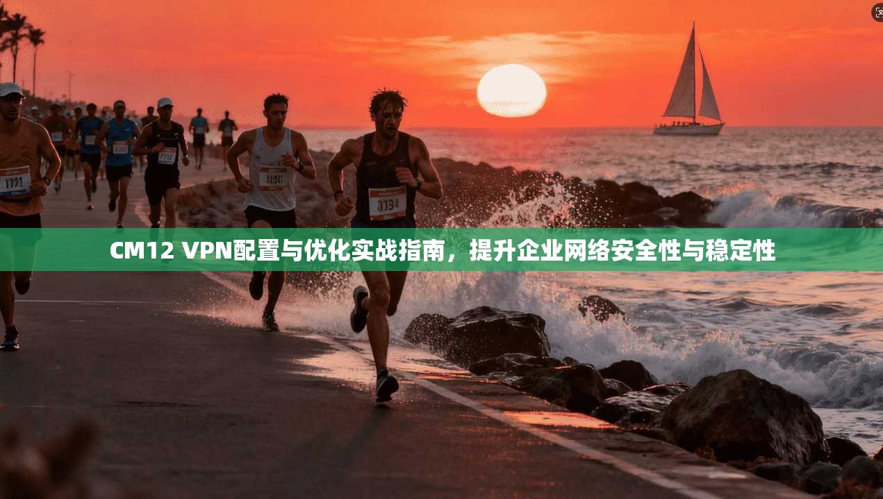 CM12 VPN配置与优化实战指南，提升企业网络安全性与稳定性