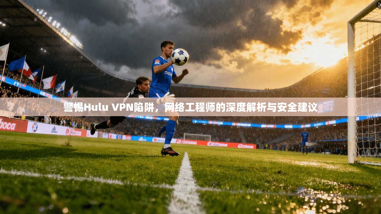 警惕Hulu VPN陷阱,网络工程师的深度解析与安全建议