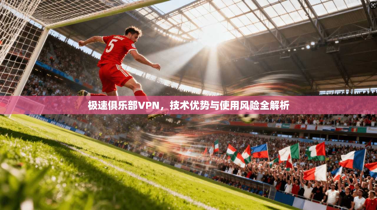 极速俱乐部VPN,技术优势与使用风险全解析