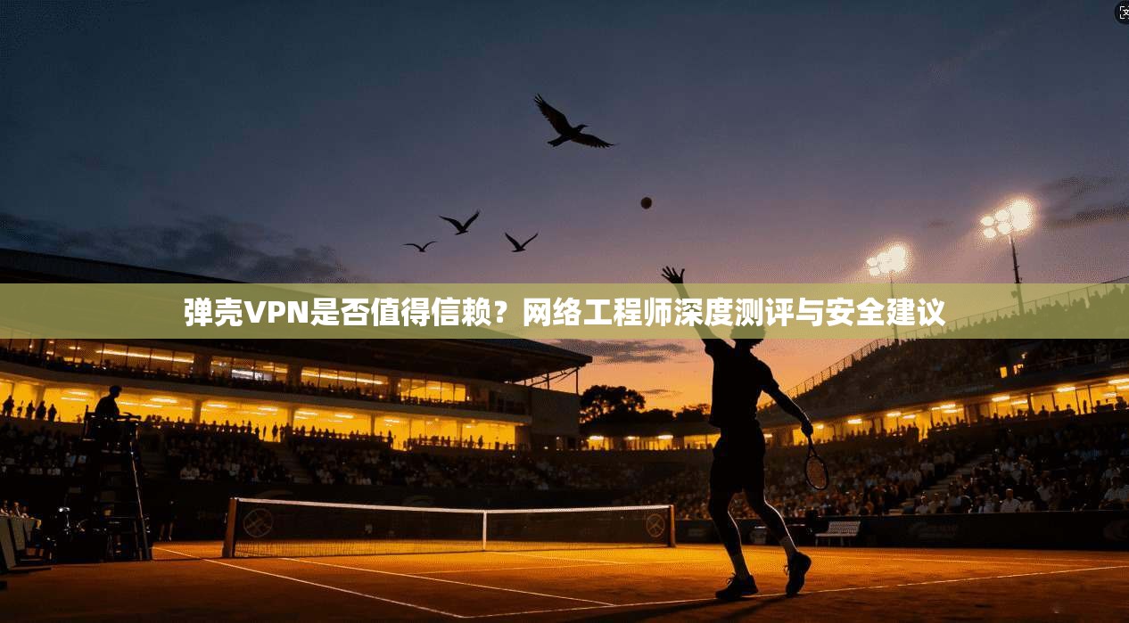 弹壳VPN是否值得信赖？网络工程师深度测评与安全建议