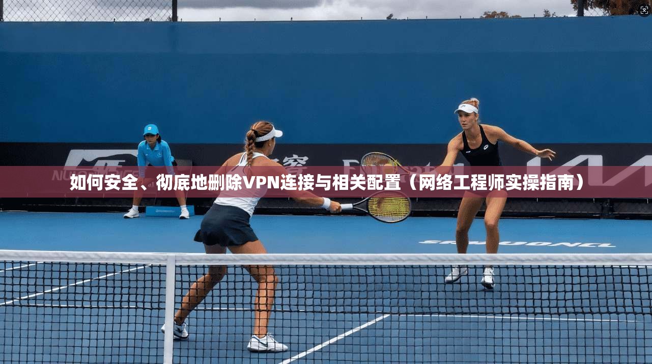 如何安全、彻底地删除VPN连接与相关配置（网络工程师实操指南）