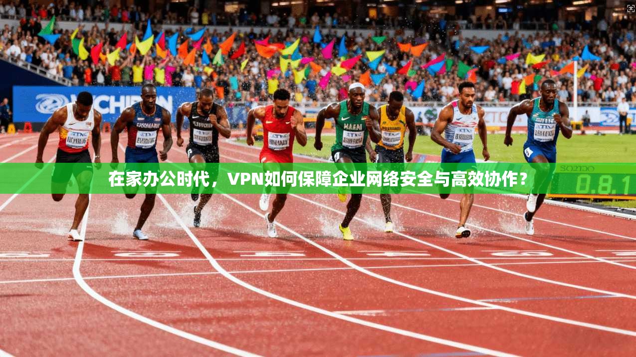 在家办公时代，VPN如何保障企业网络安全与高效协作？