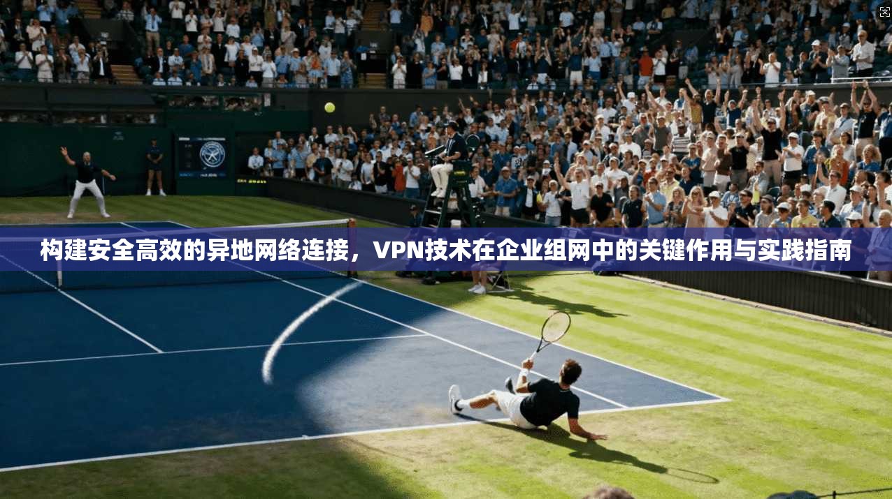构建安全高效的异地网络连接，VPN技术在企业组网中的关键作用与实践指南