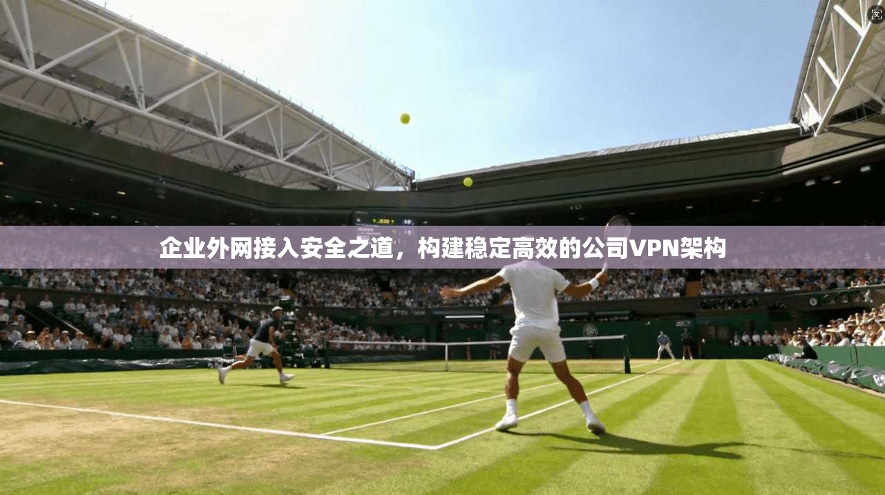 企业外网接入安全之道，构建稳定高效的公司VPN架构