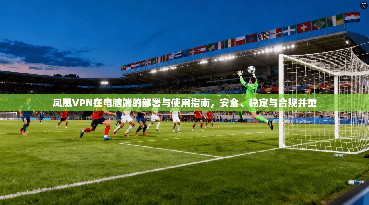 凤凰VPN在电脑端的部署与使用指南，安全、稳定与合规并重