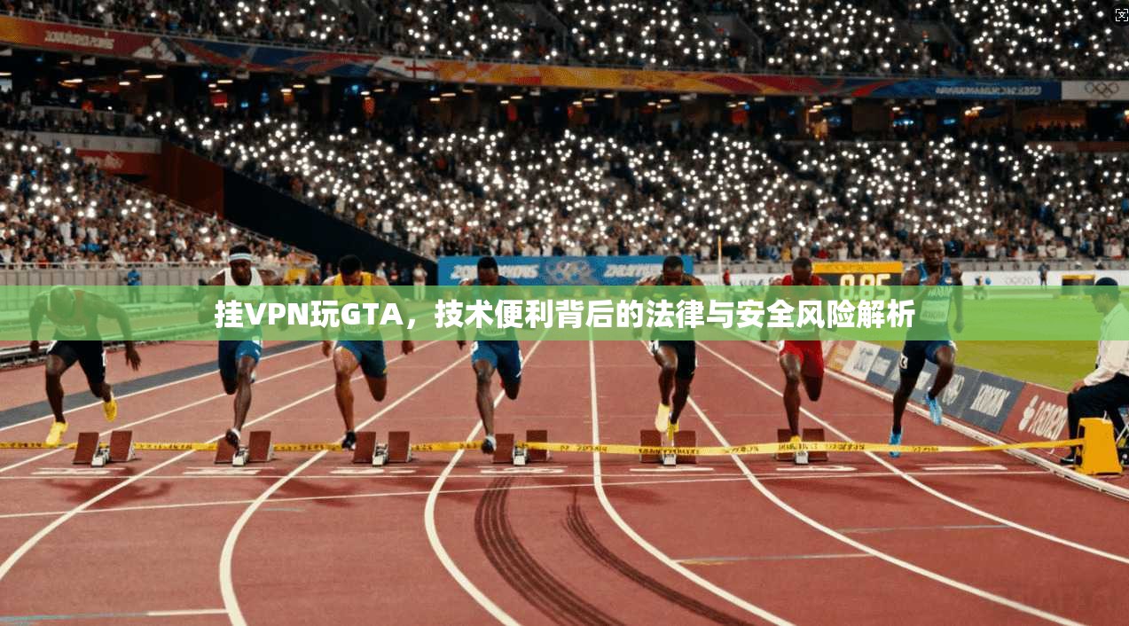 挂VPN玩GTA，技术便利背后的法律与安全风险解析