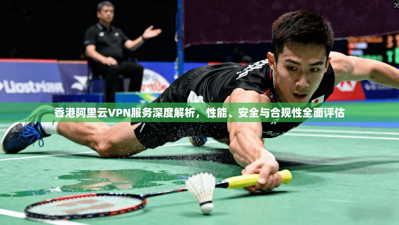 香港阿里云VPN服务深度解析，性能、安全与合规性全面评估