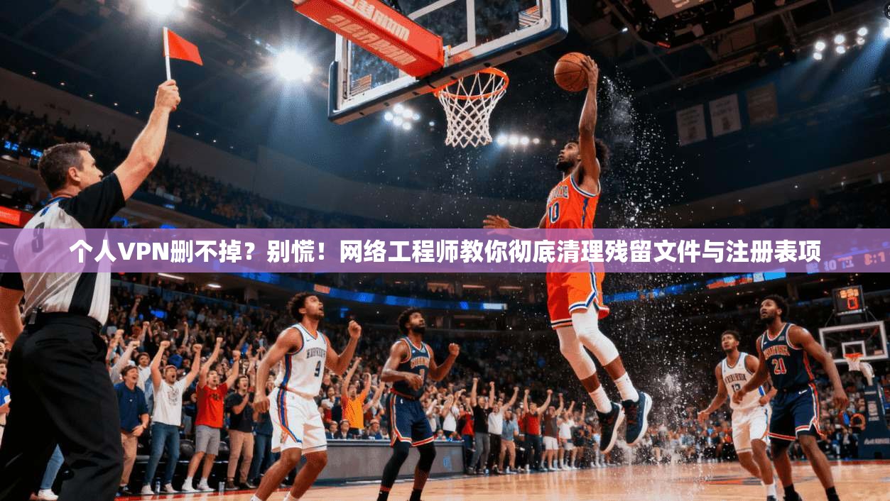 个人VPN删不掉？别慌！网络工程师教你彻底清理残留文件与注册表项