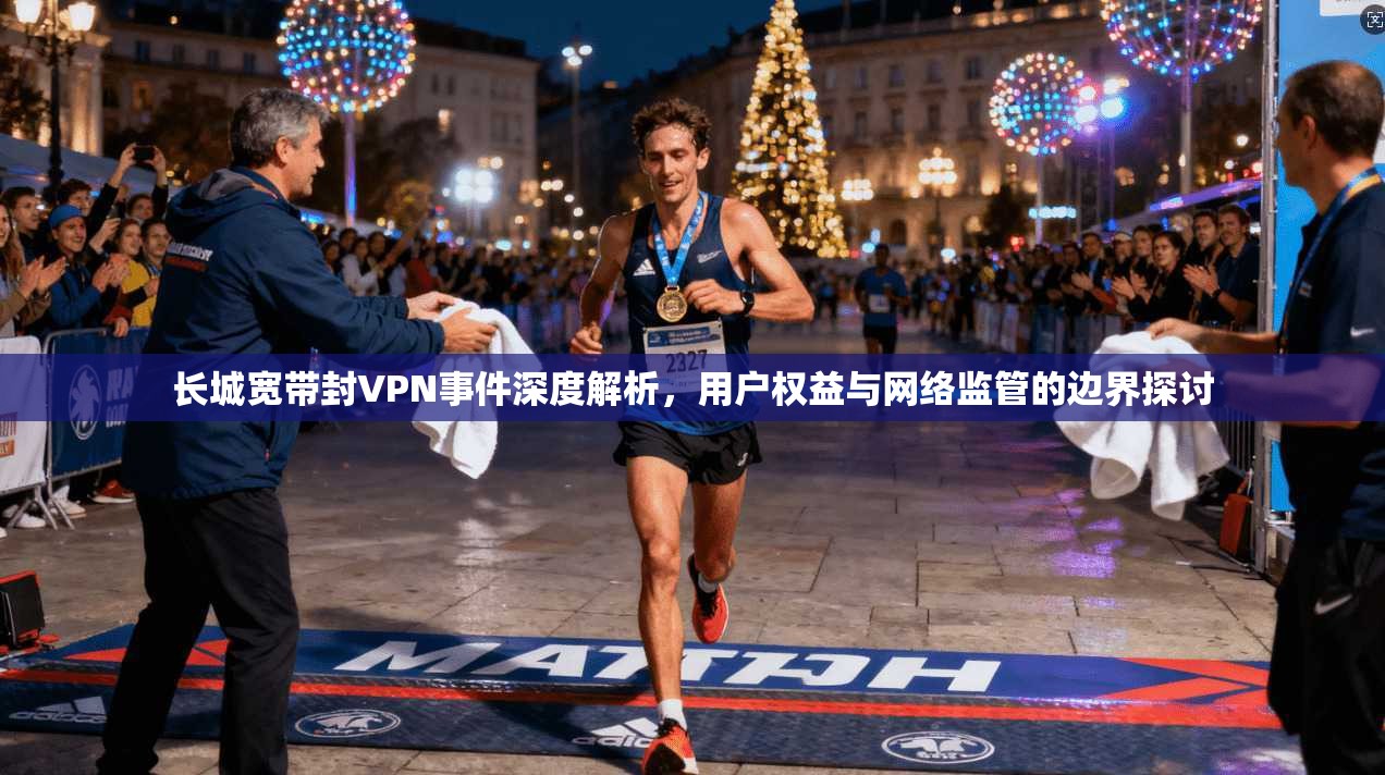 长城宽带封VPN事件深度解析，用户权益与网络监管的边界探讨