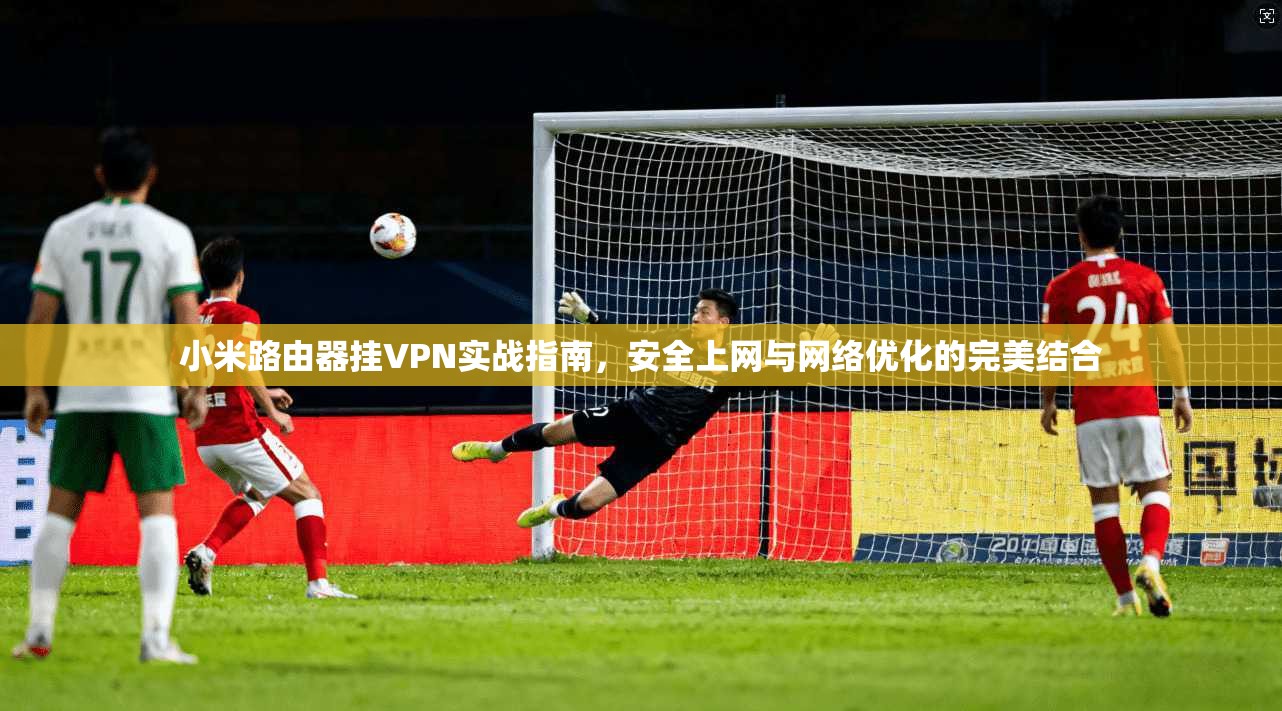 小米路由器挂VPN实战指南,安全上网与网络优化的完美结合