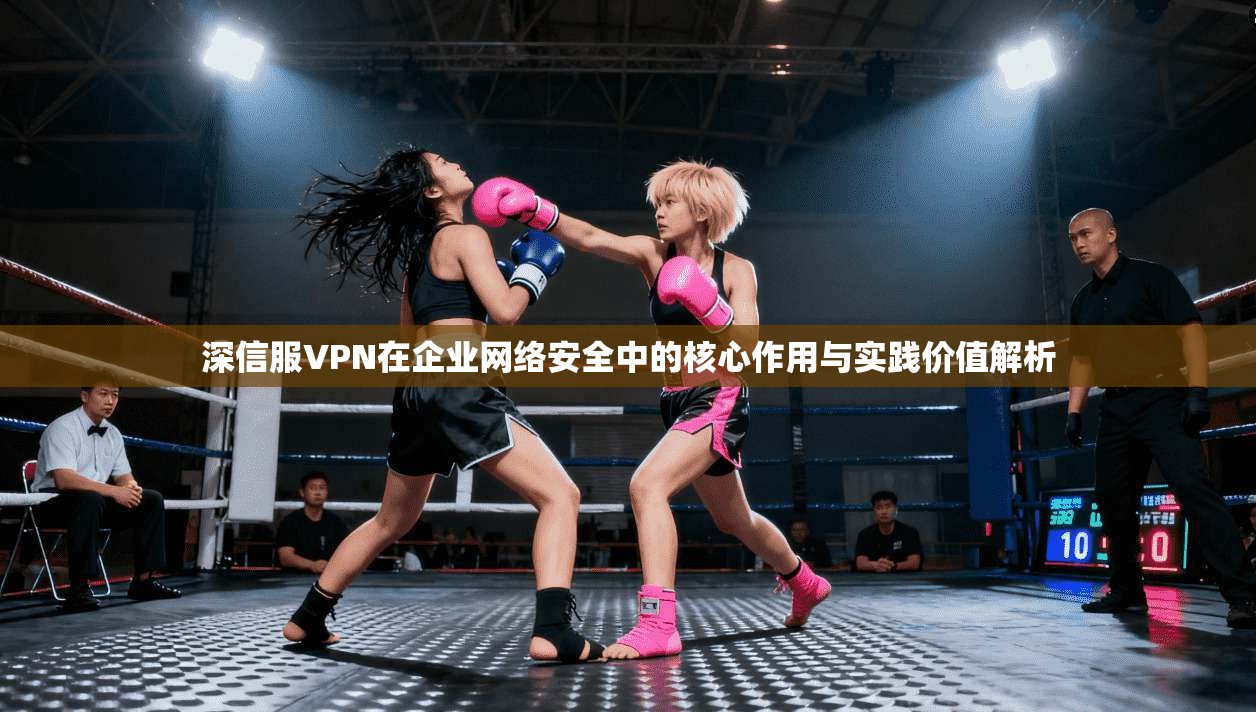 深信服VPN在企业网络安全中的核心作用与实践价值解析
