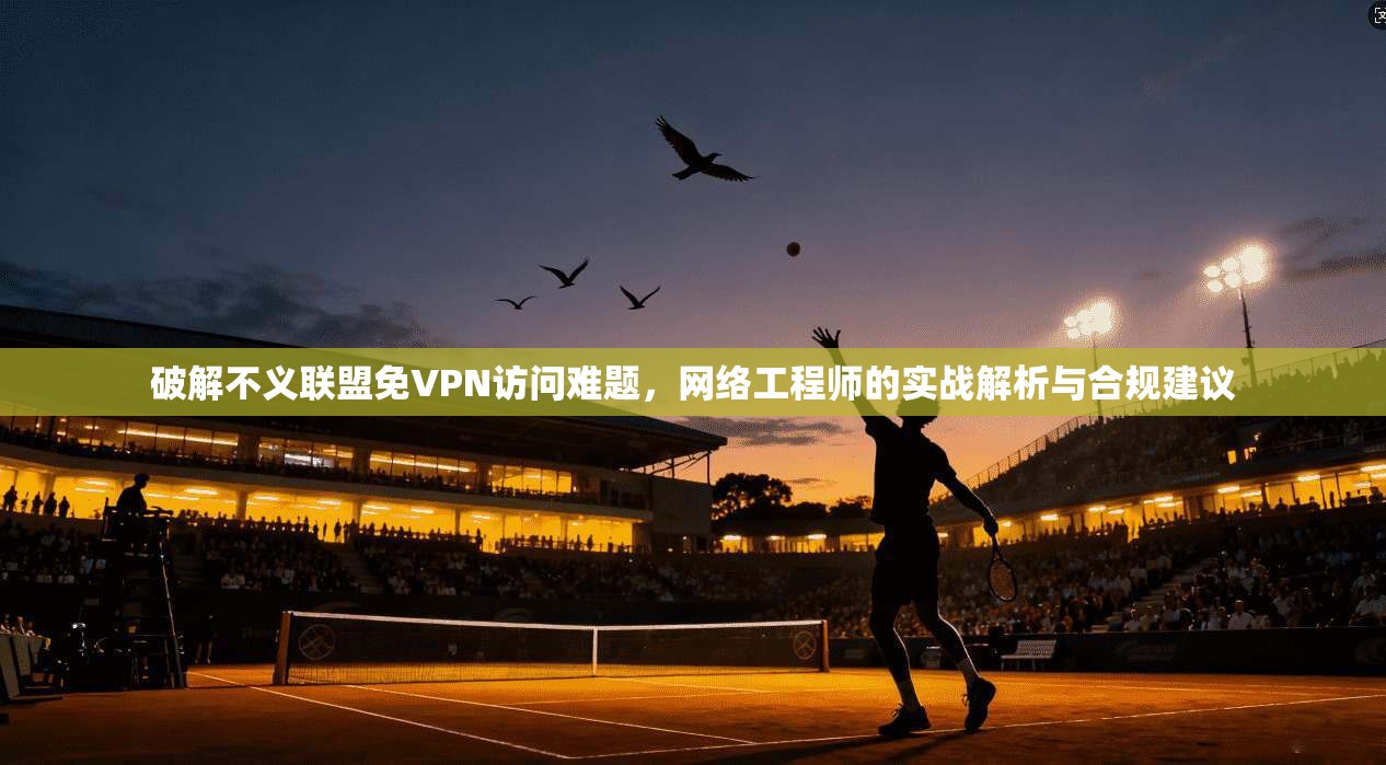破解不义联盟免VPN访问难题,网络工程师的实战解析与合规建议