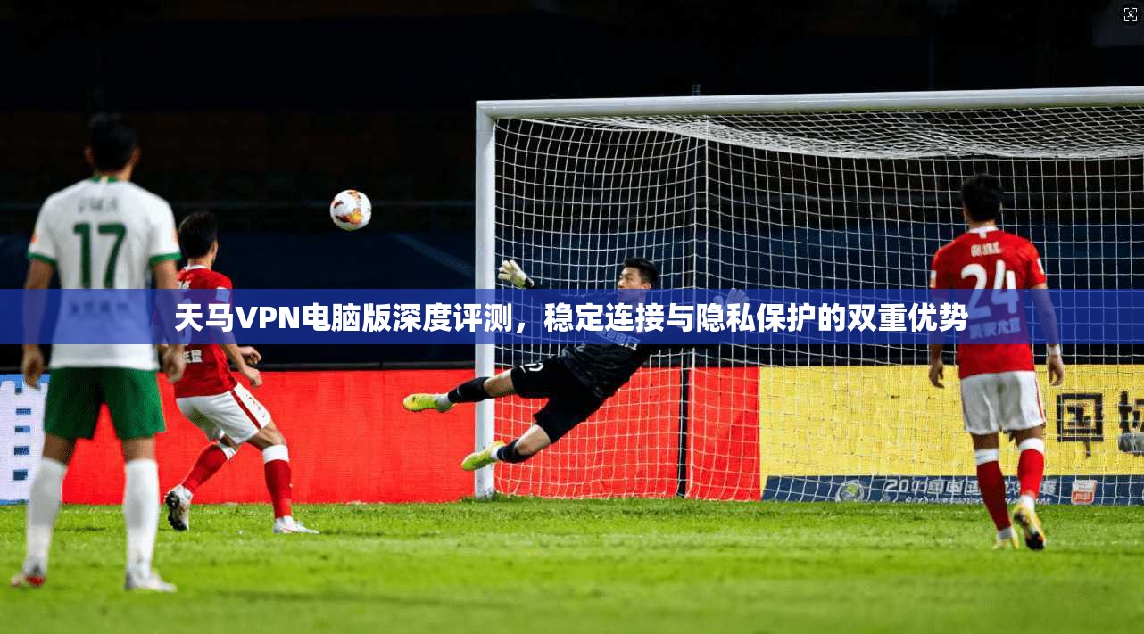 天马VPN电脑版深度评测，稳定连接与隐私保护的双重优势