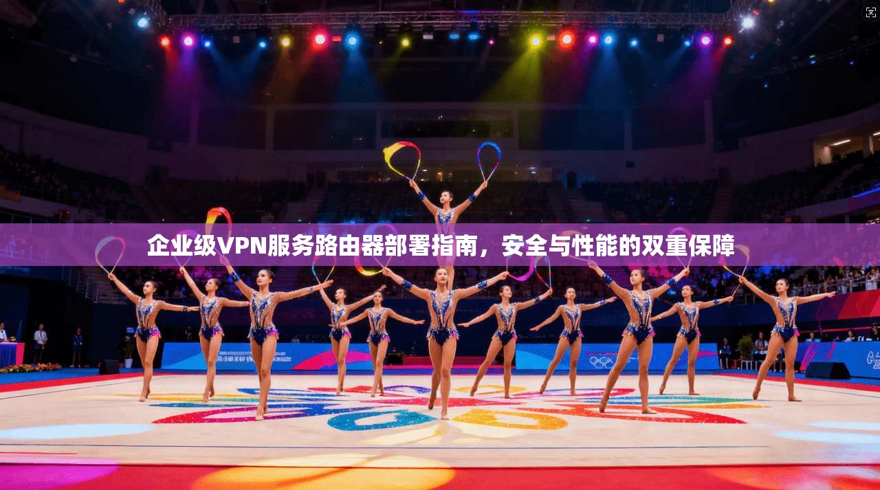 企业级VPN服务路由器部署指南,安全与性能的双重保障