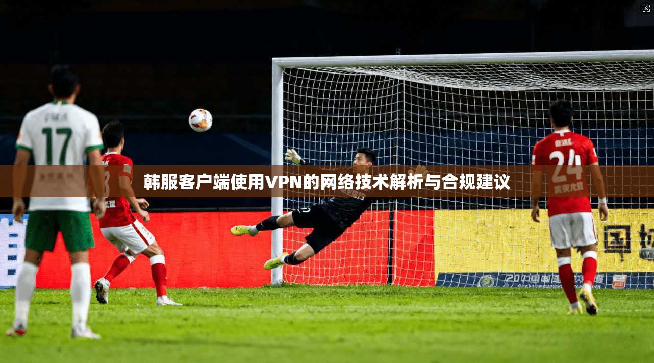 韩服客户端使用VPN的网络技术解析与合规建议