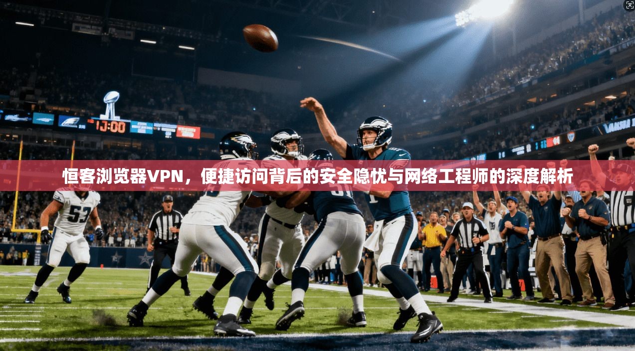 恒客浏览器VPN,便捷访问背后的安全隐忧与网络工程师的深度解析