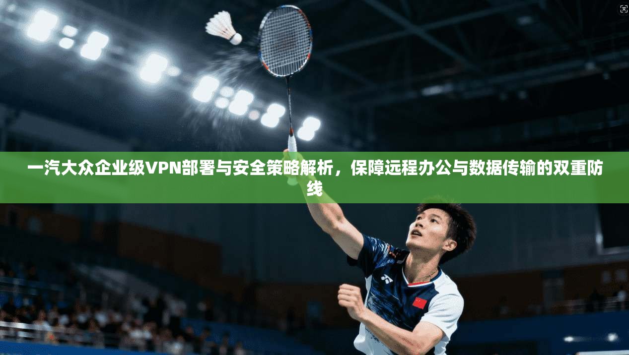 一汽大众企业级VPN部署与安全策略解析，保障远程办公与数据传输的双重防线