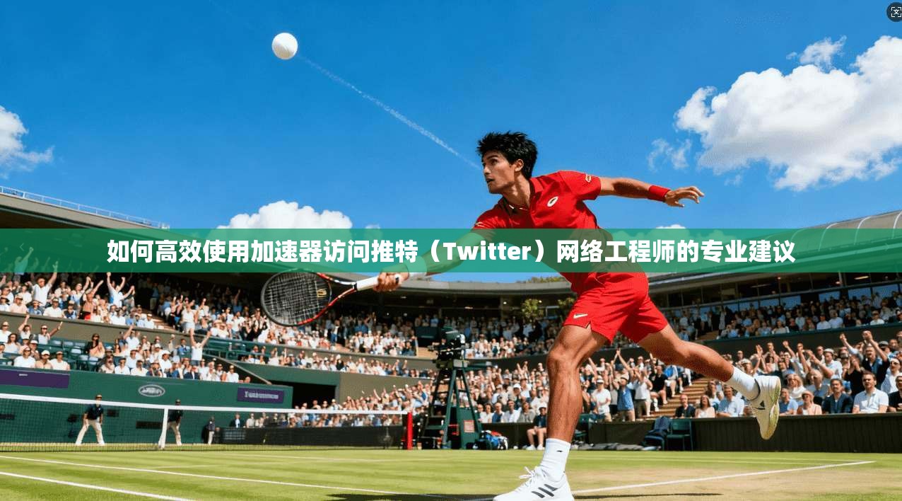 如何高效使用加速器访问推特(Twitter)网络工程师的专业建议